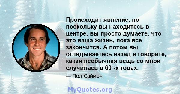 Происходит явление, но поскольку вы находитесь в центре, вы просто думаете, что это ваша жизнь, пока все закончится. А потом вы оглядываетесь назад и говорите, какая необычная вещь со мной случилась в 60 -х годах.