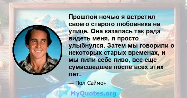 Прошлой ночью я встретил своего старого любовника на улице. Она казалась так рада видеть меня, я просто улыбнулся. Затем мы говорили о некоторых старых временах, и мы пили себе пиво, все еще сумасшедшее после всех этих