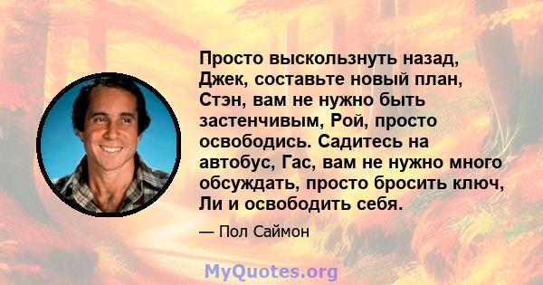 Просто выскользнуть назад, Джек, составьте новый план, Стэн, вам не нужно быть застенчивым, Рой, просто освободись. Садитесь на автобус, Гас, вам не нужно много обсуждать, просто бросить ключ, Ли и освободить себя.