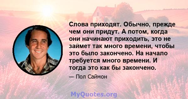 Слова приходят. Обычно, прежде чем они придут. А потом, когда они начинают приходить, это не займет так много времени, чтобы это было закончено. На начало требуется много времени. И тогда это как бы закончено.