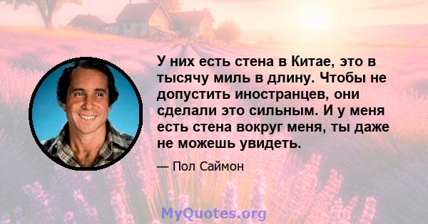 У них есть стена в Китае, это в тысячу миль в длину. Чтобы не допустить иностранцев, они сделали это сильным. И у меня есть стена вокруг меня, ты даже не можешь увидеть.