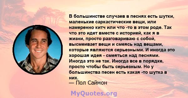 В большинстве случаев в песнях есть шутки, маленькие саркастические вещи, или намеренно китч или что -то в этом роде. Так что это идет вместе с историей, как я в жизни, просто разговариваю с собой, высмеивает вещи и