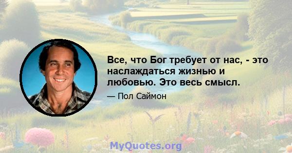 Все, что Бог требует от нас, - это наслаждаться жизнью и любовью. Это весь смысл.