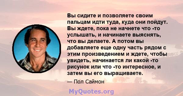 Вы сидите и позволяете своим пальцам идти туда, куда они пойдут. Вы ждете, пока не начнете что -то услышать, и начинаете выяснять, что вы делаете. А потом вы добавляете еще одну часть рядом с этим произведением и ждете, 