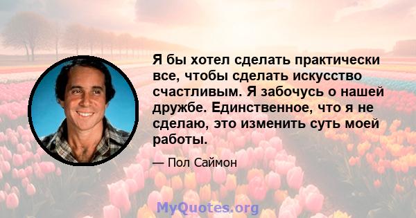 Я бы хотел сделать практически все, чтобы сделать искусство счастливым. Я забочусь о нашей дружбе. Единственное, что я не сделаю, это изменить суть моей работы.