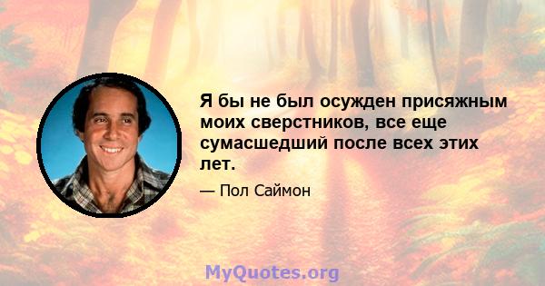 Я бы не был осужден присяжным моих сверстников, все еще сумасшедший после всех этих лет.