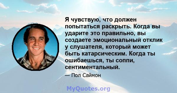 Я чувствую, что должен попытаться раскрыть. Когда вы ударите это правильно, вы создаете эмоциональный отклик у слушателя, который может быть катарсическим. Когда ты ошибаешься, ты соппи, сентиментальный.