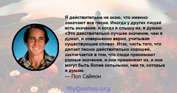 Я действительно не знаю, что именно означают все песни. Иногда у других людей есть значения, и когда я слышу их, я думаю: «Это действительно лучшее значение, чем я думал, и совершенно верно, учитывая существующие