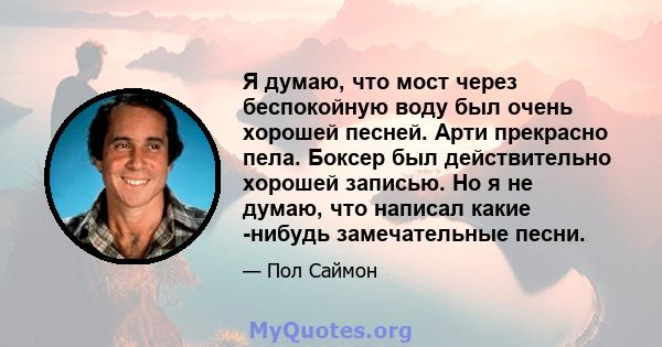 Я думаю, что мост через беспокойную воду был очень хорошей песней. Арти прекрасно пела. Боксер был действительно хорошей записью. Но я не думаю, что написал какие -нибудь замечательные песни.