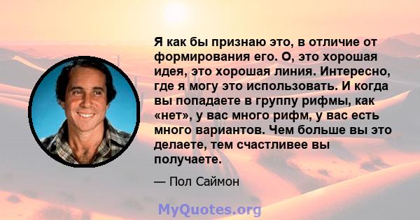 Я как бы признаю это, в отличие от формирования его. О, это хорошая идея, это хорошая линия. Интересно, где я могу это использовать. И когда вы попадаете в группу рифмы, как «нет», у вас много рифм, у вас есть много