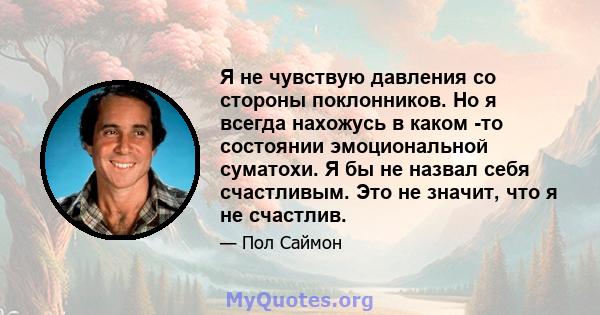 Я не чувствую давления со стороны поклонников. Но я всегда нахожусь в каком -то состоянии эмоциональной суматохи. Я бы не назвал себя счастливым. Это не значит, что я не счастлив.