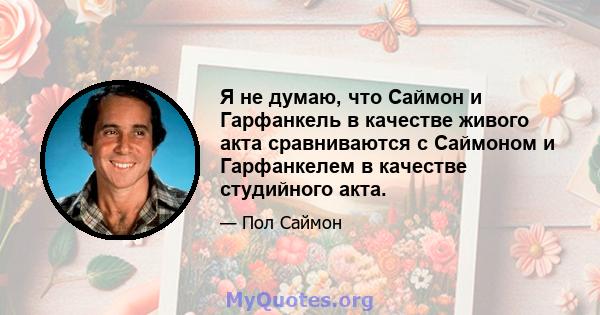 Я не думаю, что Саймон и Гарфанкель в качестве живого акта сравниваются с Саймоном и Гарфанкелем в качестве студийного акта.