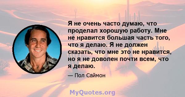 Я не очень часто думаю, что проделал хорошую работу. Мне не нравится большая часть того, что я делаю. Я не должен сказать, что мне это не нравится, но я не доволен почти всем, что я делаю.