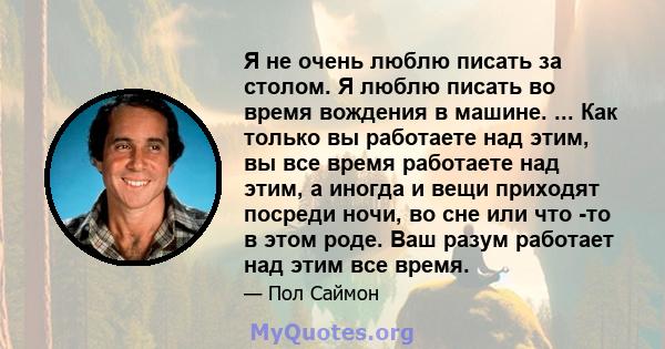 Я не очень люблю писать за столом. Я люблю писать во время вождения в машине. ... Как только вы работаете над этим, вы все время работаете над этим, а иногда и вещи приходят посреди ночи, во сне или что -то в этом роде. 