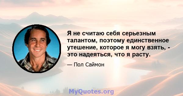 Я не считаю себя серьезным талантом, поэтому единственное утешение, которое я могу взять, - это надеяться, что я расту.