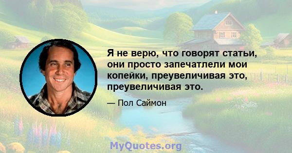 Я не верю, что говорят статьи, они просто запечатлели мои копейки, преувеличивая это, преувеличивая это.