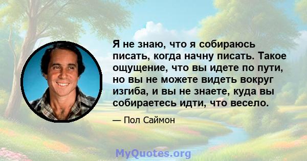 Я не знаю, что я собираюсь писать, когда начну писать. Такое ощущение, что вы идете по пути, но вы не можете видеть вокруг изгиба, и вы не знаете, куда вы собираетесь идти, что весело.