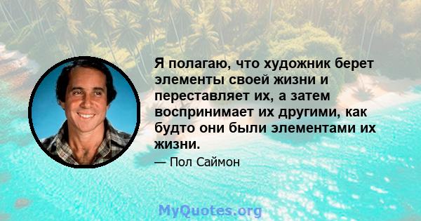 Я полагаю, что художник берет элементы своей жизни и переставляет их, а затем воспринимает их другими, как будто они были элементами их жизни.