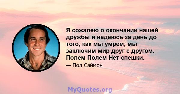 Я сожалею о окончании нашей дружбы и надеюсь за день до того, как мы умрем, мы заключим мир друг с другом. Полем Полем Нет спешки.