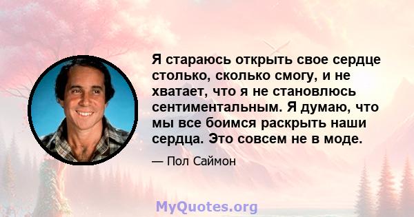 Я стараюсь открыть свое сердце столько, сколько смогу, и не хватает, что я не становлюсь сентиментальным. Я думаю, что мы все боимся раскрыть наши сердца. Это совсем не в моде.