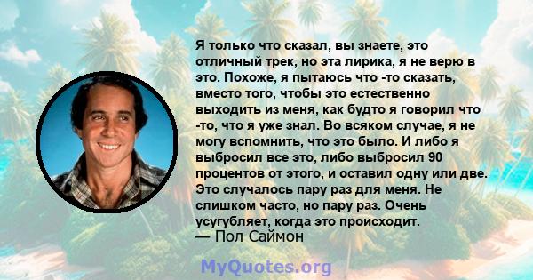 Я только что сказал, вы знаете, это отличный трек, но эта лирика, я не верю в это. Похоже, я пытаюсь что -то сказать, вместо того, чтобы это естественно выходить из меня, как будто я говорил что -то, что я уже знал. Во