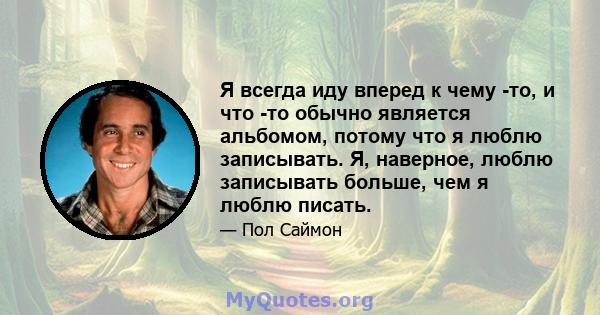 Я всегда иду вперед к чему -то, и что -то обычно является альбомом, потому что я люблю записывать. Я, наверное, люблю записывать больше, чем я люблю писать.