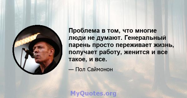 Проблема в том, что многие люди не думают. Генеральный парень просто переживает жизнь, получает работу, женится и все такое, и все.