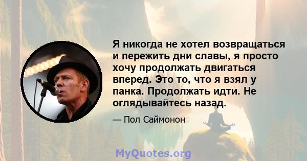 Я никогда не хотел возвращаться и пережить дни славы, я просто хочу продолжать двигаться вперед. Это то, что я взял у панка. Продолжать идти. Не оглядывайтесь назад.