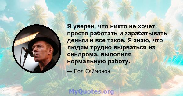 Я уверен, что никто не хочет просто работать и зарабатывать деньги и все такое. Я знаю, что людям трудно вырваться из синдрома, выполняя нормальную работу.