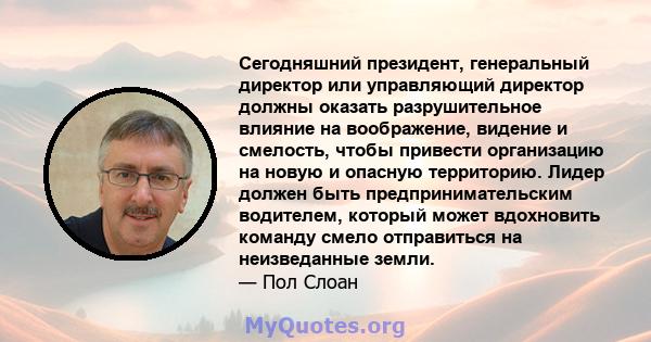 Сегодняшний президент, генеральный директор или управляющий директор должны оказать разрушительное влияние на воображение, видение и смелость, чтобы привести организацию на новую и опасную территорию. Лидер должен быть