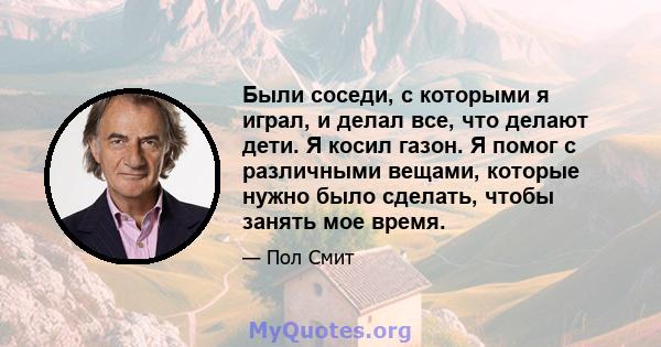 Были соседи, с которыми я играл, и делал все, что делают дети. Я косил газон. Я помог с различными вещами, которые нужно было сделать, чтобы занять мое время.