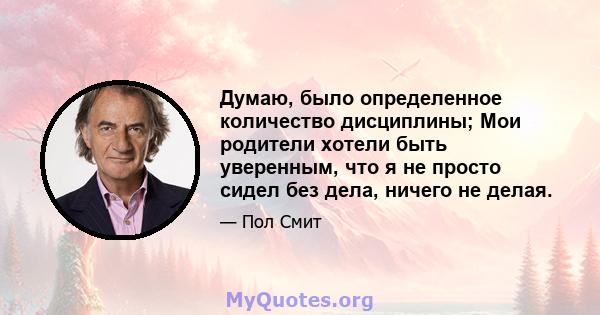 Думаю, было определенное количество дисциплины; Мои родители хотели быть уверенным, что я не просто сидел без дела, ничего не делая.