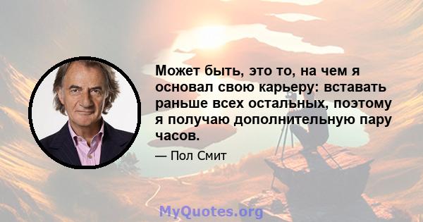 Может быть, это то, на чем я основал свою карьеру: вставать раньше всех остальных, поэтому я получаю дополнительную пару часов.