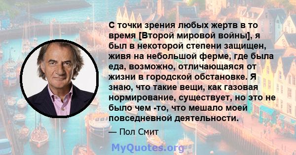 С точки зрения любых жертв в то время [Второй мировой войны], я был в некоторой степени защищен, живя на небольшой ферме, где была еда, возможно, отличающаяся от жизни в городской обстановке. Я знаю, что такие вещи, как 