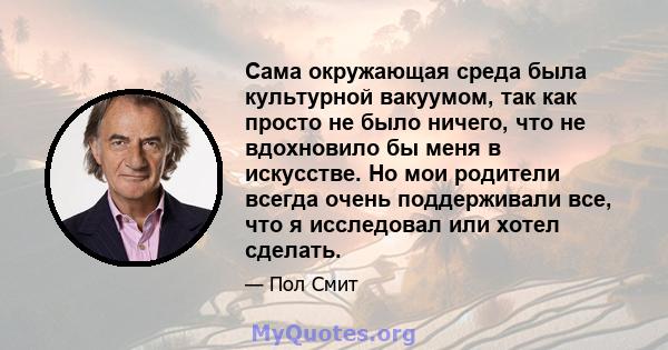 Сама окружающая среда была культурной вакуумом, так как просто не было ничего, что не вдохновило бы меня в искусстве. Но мои родители всегда очень поддерживали все, что я исследовал или хотел сделать.