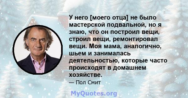 У него [моего отца] не было мастерской подвальной, но я знаю, что он построил вещи, строил вещи, ремонтировал вещи. Моя мама, аналогично, шьем и занималась деятельностью, которые часто происходят в домашнем хозяйстве.