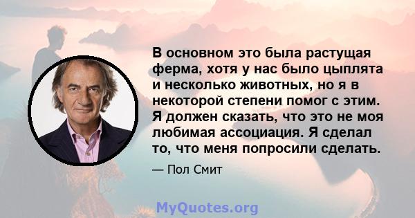 В основном это была растущая ферма, хотя у нас было цыплята и несколько животных, но я в некоторой степени помог с этим. Я должен сказать, что это не моя любимая ассоциация. Я сделал то, что меня попросили сделать.