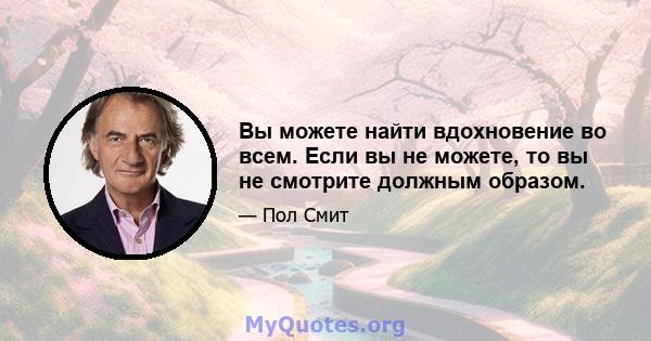 Вы можете найти вдохновение во всем. Если вы не можете, то вы не смотрите должным образом.