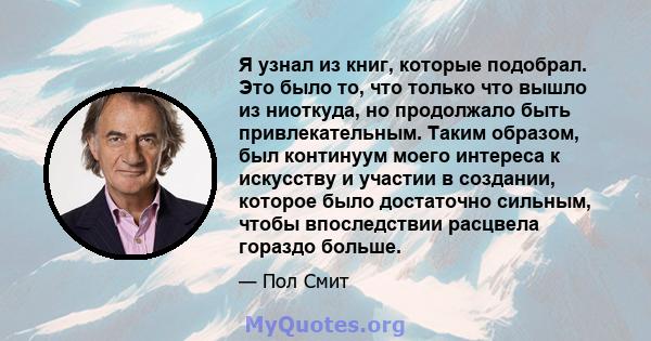 Я узнал из книг, которые подобрал. Это было то, что только что вышло из ниоткуда, но продолжало быть привлекательным. Таким образом, был континуум моего интереса к искусству и участии в создании, которое было достаточно 