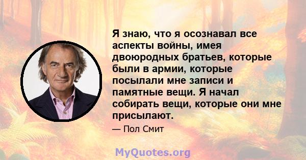 Я знаю, что я осознавал все аспекты войны, имея двоюродных братьев, которые были в армии, которые посылали мне записи и памятные вещи. Я начал собирать вещи, которые они мне присылают.