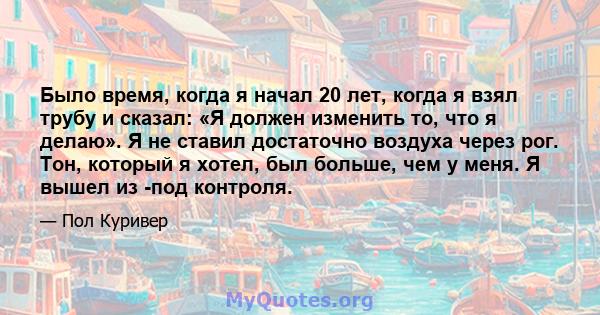 Было время, когда я начал 20 лет, когда я взял трубу и сказал: «Я должен изменить то, что я делаю». Я не ставил достаточно воздуха через рог. Тон, который я хотел, был больше, чем у меня. Я вышел из -под контроля.