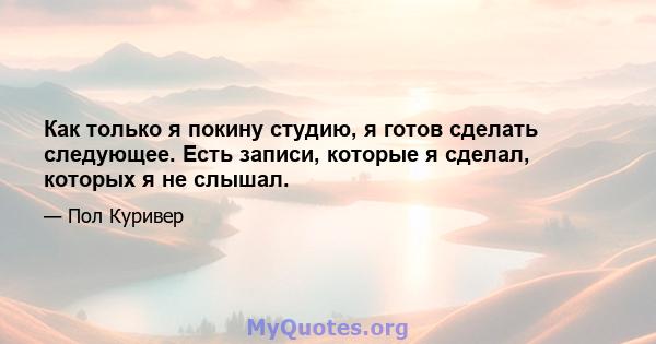 Как только я покину студию, я готов сделать следующее. Есть записи, которые я сделал, которых я не слышал.