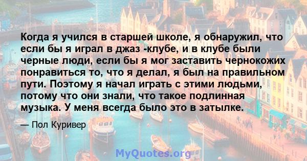 Когда я учился в старшей школе, я обнаружил, что если бы я играл в джаз -клубе, и в клубе были черные люди, если бы я мог заставить чернокожих понравиться то, что я делал, я был на правильном пути. Поэтому я начал