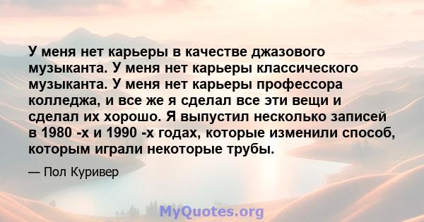 У меня нет карьеры в качестве джазового музыканта. У меня нет карьеры классического музыканта. У меня нет карьеры профессора колледжа, и все же я сделал все эти вещи и сделал их хорошо. Я выпустил несколько записей в