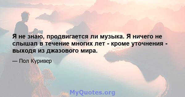 Я не знаю, продвигается ли музыка. Я ничего не слышал в течение многих лет - кроме уточнения - выходя из джазового мира.