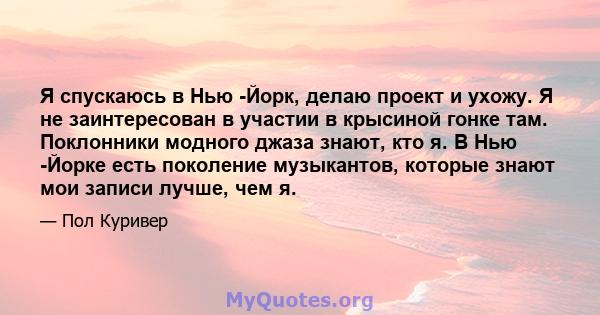 Я спускаюсь в Нью -Йорк, делаю проект и ухожу. Я не заинтересован в участии в крысиной гонке там. Поклонники модного джаза знают, кто я. В Нью -Йорке есть поколение музыкантов, которые знают мои записи лучше, чем я.