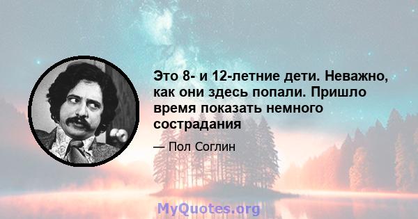 Это 8- и 12-летние дети. Неважно, как они здесь попали. Пришло время показать немного сострадания