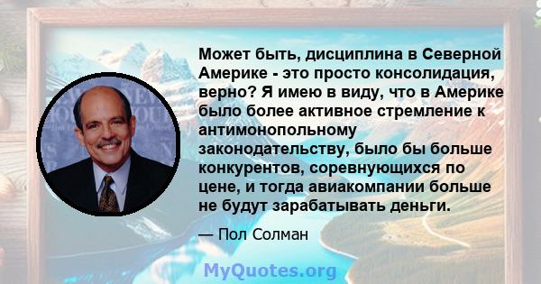 Может быть, дисциплина в Северной Америке - это просто консолидация, верно? Я имею в виду, что в Америке было более активное стремление к антимонопольному законодательству, было бы больше конкурентов, соревнующихся по