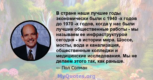 В стране наши лучшие годы экономически были с 1940 -х годов до 1970 -х годов, когда у нас были лучшие общественные работы - мы называем ее инфраструктурой сегодня - в истории мира. Шоссе, мосты, вода и канализация,