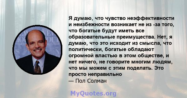 Я думаю, что чувство неэффективности и неизбежности возникает не из -за того, что богатые будут иметь все образовательные преимущества. Нет, я думаю, что это исходит из смысла, что политически, богатые обладают огромной 